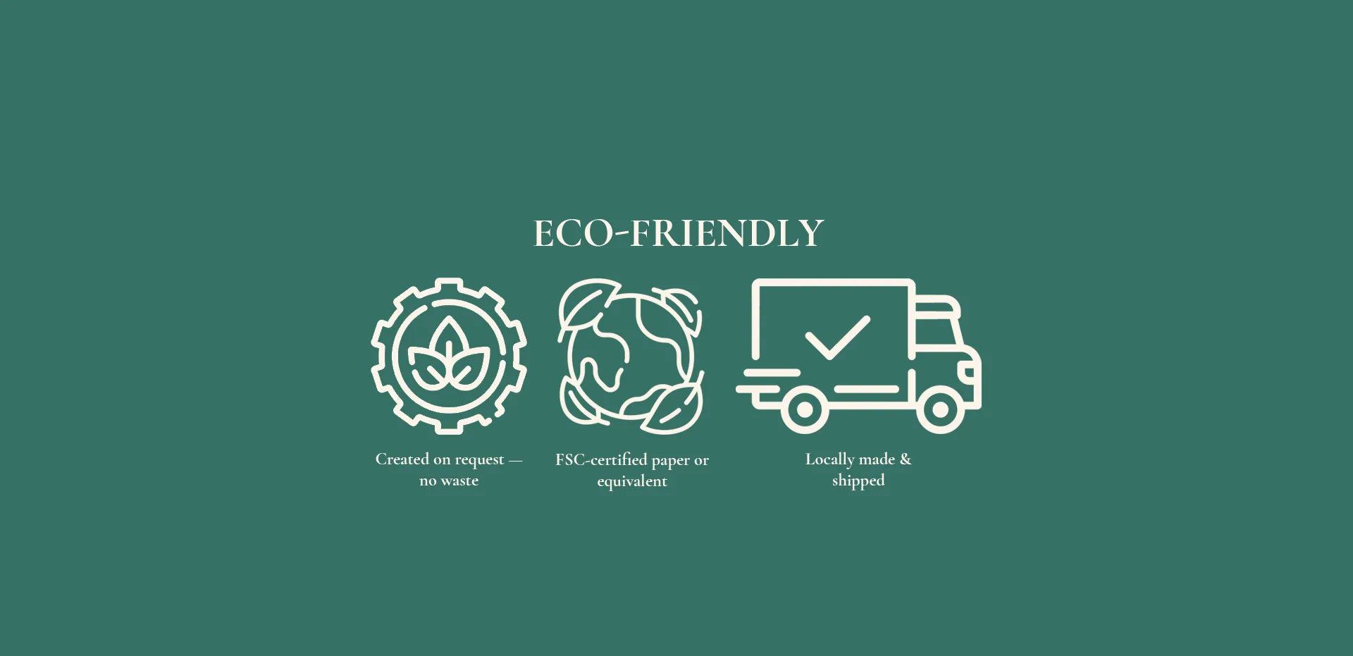 Eco Friendly, Created on request which means no waste, FSC-certified, Locally made and shipped